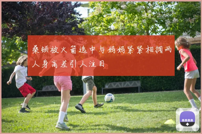 桑顿被火箭选中与妈妈紧紧相拥两人身高差引人注目