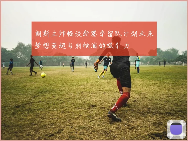 朗斯主帅畅谈新赛季留队计划未来梦想英超与利物浦的吸引力