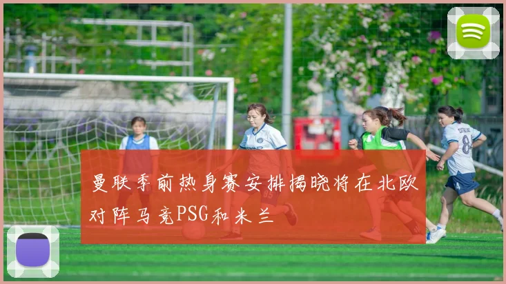 曼联季前热身赛安排揭晓将在北欧对阵马竞PSG和米兰