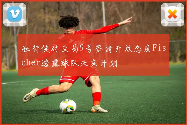 独行侠对交易9号签持开放态度Fischer透露球队未来计划