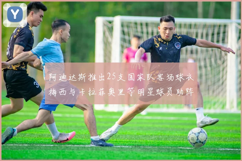 阿迪达斯推出25支国家队客场球衣梅西与卡拉菲奥里等明星球员助阵展示