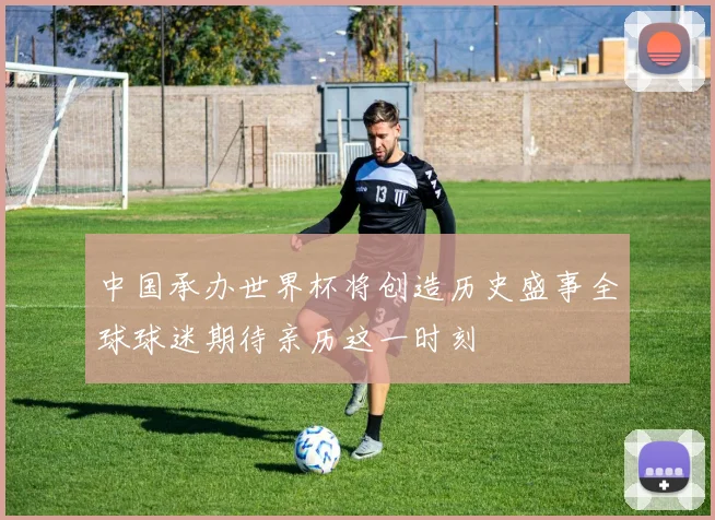 中国承办世界杯将创造历史盛事全球球迷期待亲历这一时刻