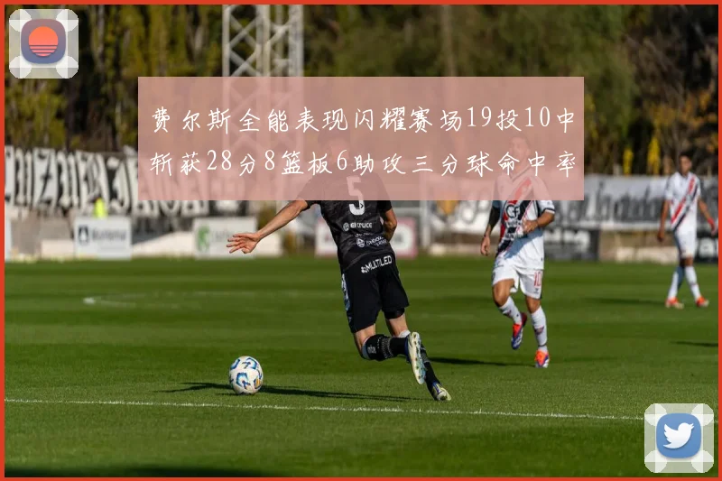 费尔斯全能表现闪耀赛场19投10中斩获28分8篮板6助攻三分球命中率高达45
