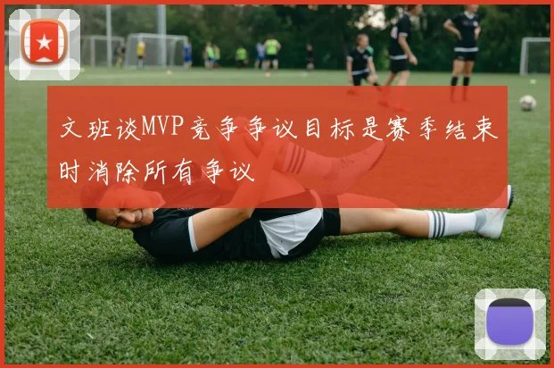 文班谈MVP竞争争议目标是赛季结束时消除所有争议