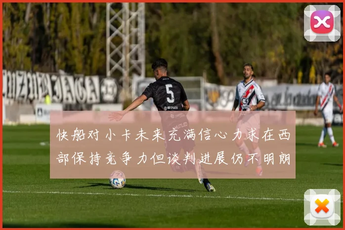 快船对小卡未来充满信心力求在西部保持竞争力但谈判进展仍不明朗