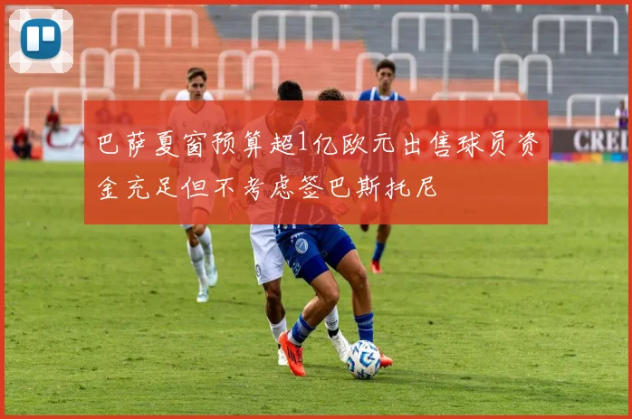 巴萨夏窗预算超1亿欧元出售球员资金充足但不考虑签巴斯托尼