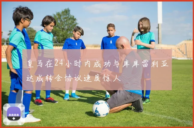 皇马在24小时内成功与库库雷利亚达成转会协议速度惊人
