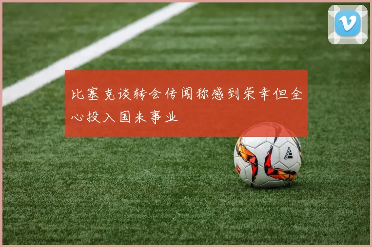 比塞克谈转会传闻称感到荣幸但全心投入国米事业