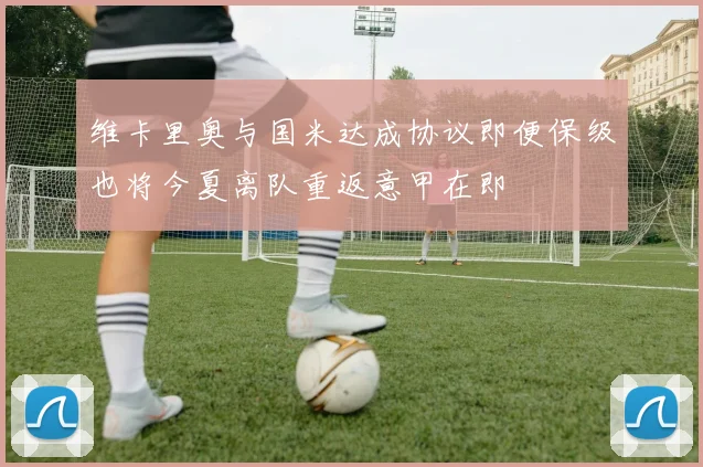 维卡里奥与国米达成协议即便保级也将今夏离队重返意甲在即