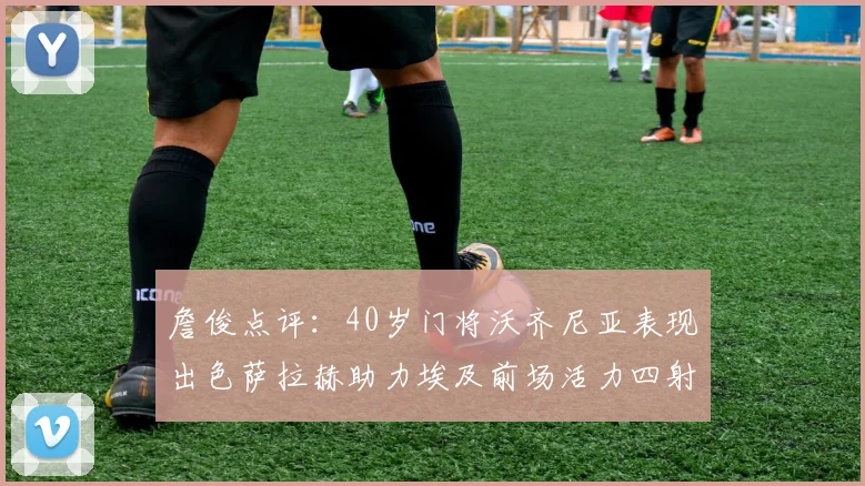 詹俊点评：40岁门将沃齐尼亚表现出色萨拉赫助力埃及前场活力四射