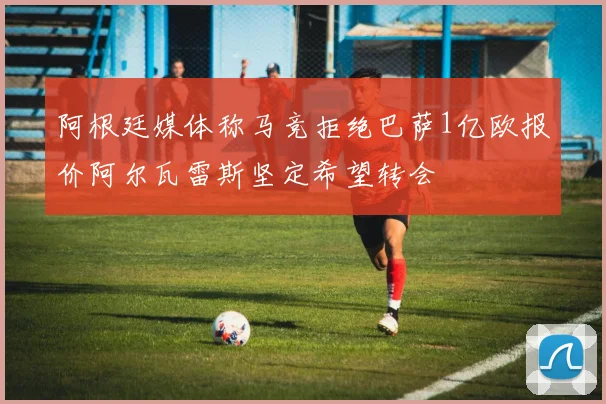 阿根廷媒体称马竞拒绝巴萨1亿欧报价阿尔瓦雷斯坚定希望转会