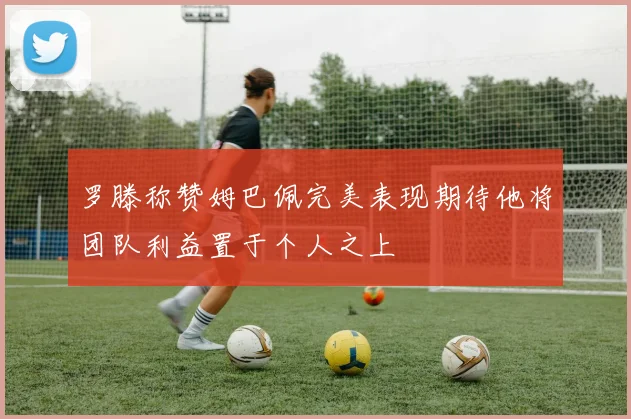 罗滕称赞姆巴佩完美表现期待他将团队利益置于个人之上