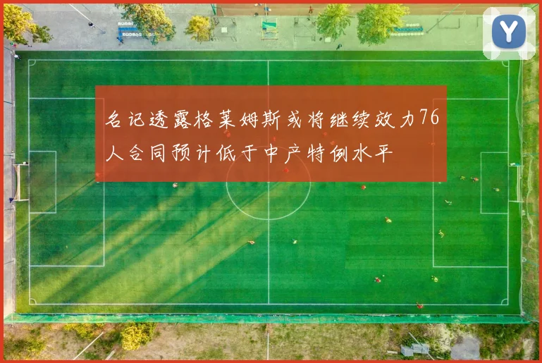 名记透露格莱姆斯或将继续效力76人合同预计低于中产特例水平