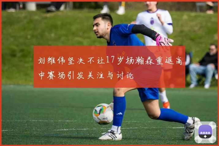 刘维伟坚决不让17岁杨瀚森重返高中赛场引发关注与讨论