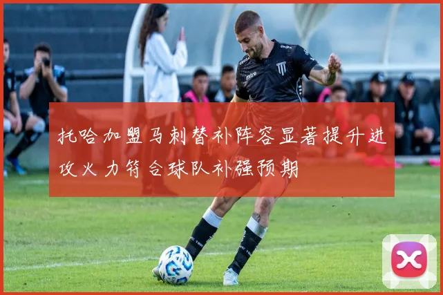 托哈加盟马刺替补阵容显著提升进攻火力符合球队补强预期