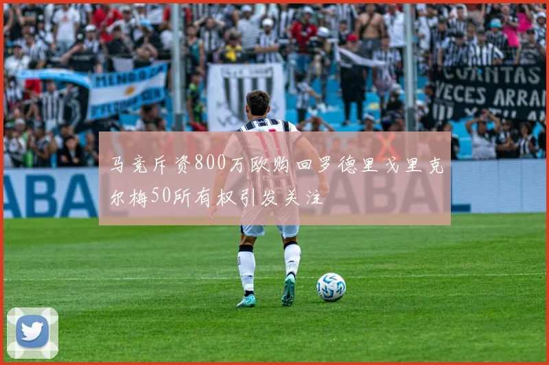 马竞斥资800万欧购回罗德里戈里克尔梅50所有权引发关注