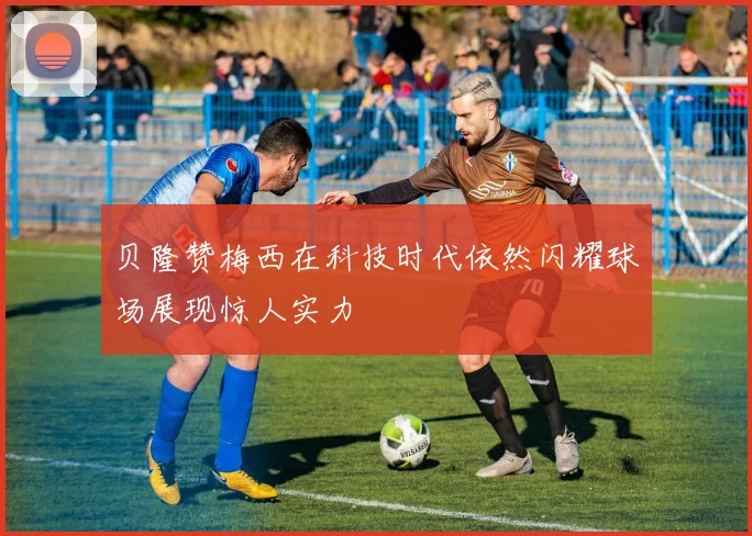 贝隆赞梅西在科技时代依然闪耀球场展现惊人实力