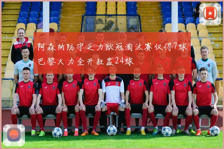 阿森纳防守乏力欧冠淘汰赛仅得7球巴黎火力全开狂轰24球