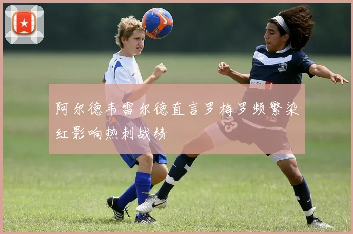阿尔德韦雷尔德直言罗梅罗频繁染红影响热刺战绩