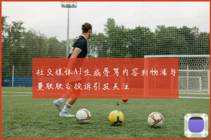 社交媒体AI生成辱骂内容利物浦与曼联联合投诉引发关注