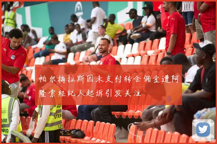 帕尔梅拉斯因未支付转会佣金遭阿隆索经纪人起诉引发关注