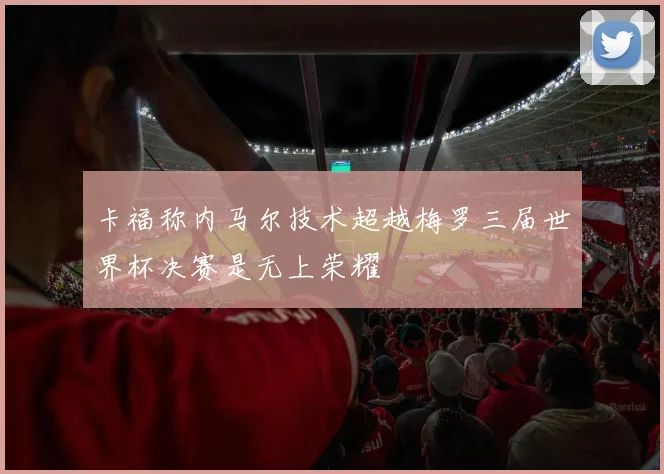 卡福称内马尔技术超越梅罗三届世界杯决赛是无上荣耀