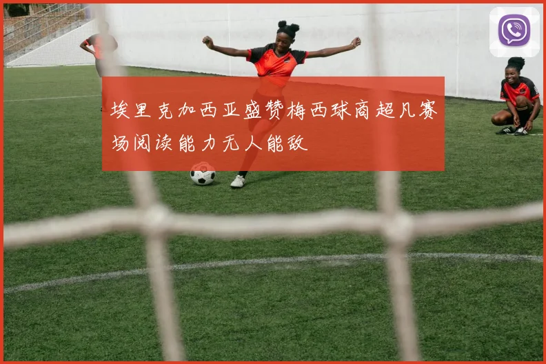 埃里克加西亚盛赞梅西球商超凡赛场阅读能力无人能敌