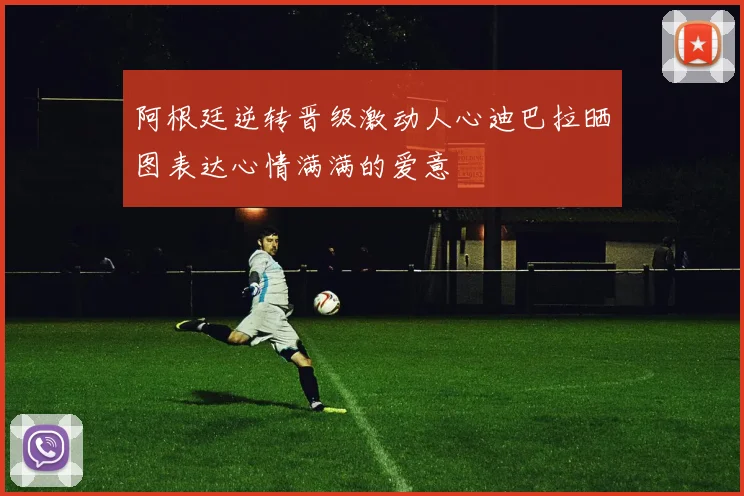 阿根廷逆转晋级激动人心迪巴拉晒图表达心情满满的爱意