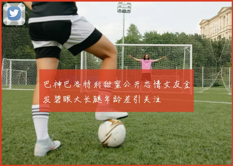 巴神巴洛特利甜蜜公开恋情女友金发碧眼大长腿年龄差引关注