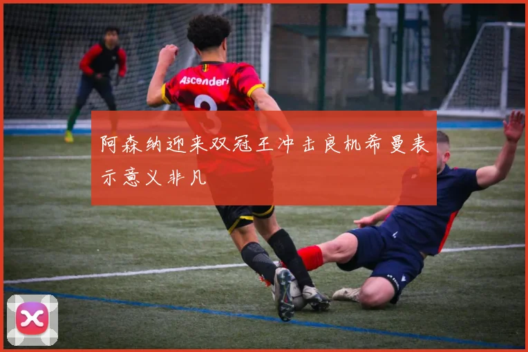 阿森纳迎来双冠王冲击良机希曼表示意义非凡
